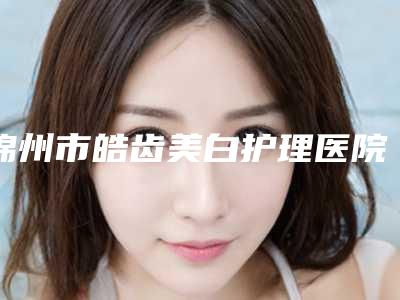 锦州市皓齿美白护理医院排行榜谁人气高(锦州市皓齿美白护理口腔医院实力大PK)