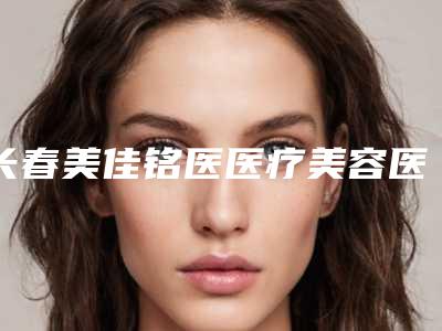长春美佳铭医医疗美容医院,长春时尚医疗美容诊所实力大PK