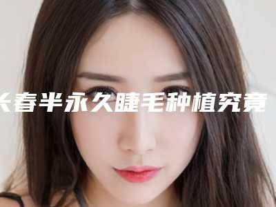 长春半永久睫毛种植究竟能维持多久