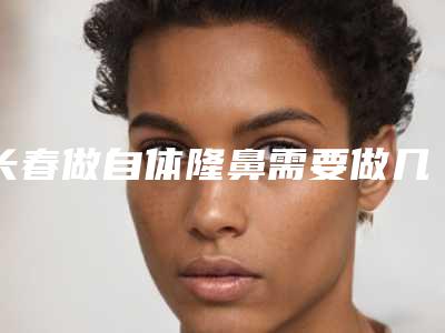 长春做自体隆鼻需要做几次才有效果,多少钱