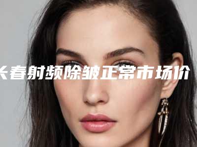 长春射频除皱正常市场价格(长春除皱针多少钱)
