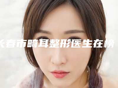 长春市畸耳整形医生在榜清单十强医生选择攻略-长春市畸耳整形整形医生