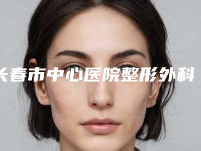 长春市中心医院整形外科价格(收费标准)全新介绍-长春市整形医院