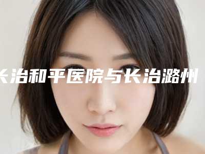 长治和平医院与长治潞州如初医疗美容诊所你更喜欢哪一家