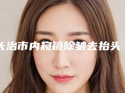 长治市内窥镜除皱去抬头纹医院排名榜top10强更新大盘点-长治星范医美全城风靡深入了解