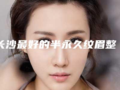 长沙最好的半永久纹眉整形医院是哪个?