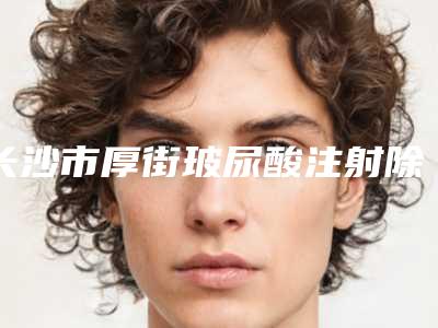 长沙市厚街玻尿酸注射除皱价格表更新一览(2025年5月均价为:5918元)