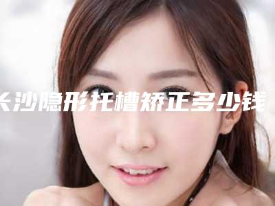 长沙隐形托槽矫正多少钱[长沙隐形托槽矫正多少钱一颗]