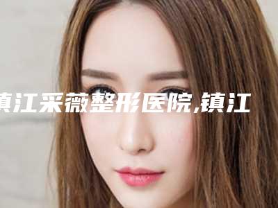镇江采薇整形医院,镇江透明医疗美容诊所口碑严选都是实力派