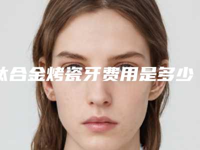 钛合金烤瓷牙费用是多少(镍铬合金烤瓷牙费用是多少)