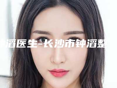 钟滔医生-长沙市钟滔整形专家遍布省内各地