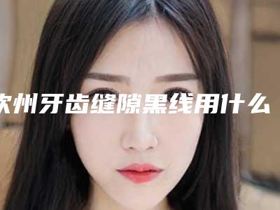 钦州牙齿缝隙黑线用什么方法安全