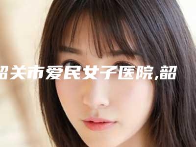 韶关市爱民女子医院,韶关美宴臻容医学美容哪家整形最好