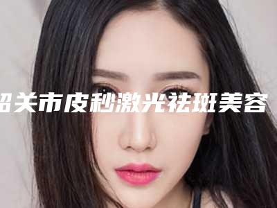 韶关市皮秒激光祛斑美容医院上榜名单前十强揭晓了(乳源瑶族自治县大桥镇中心卫生院是整形好的医生)
