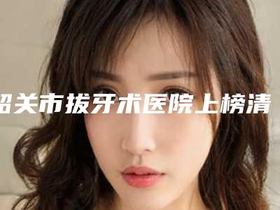 韶关市拔牙术医院上榜清单十强评出(韶关梁岳辉私人口腔诊所过于优秀)
