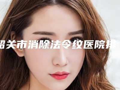 韶关市消除法令纹医院排行榜前十佳口碑好不好（韶关市消除法令纹整形医院）