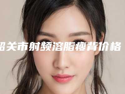 韶关市射频溶脂瘦背价格表(费用)修订版(射频溶脂瘦背均价为:5163元)