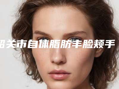 韶关市自体脂肪丰脸颊手术整形医院在榜名单top10谁实力强(韶关优享美医疗美容私立医美可圈可点)
