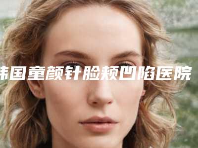 韩国童颜针脸颊凹陷医院-韩国美Q整形外科医院与韩国CHERISH整形外科医院实力锁定榜一_推荐收藏