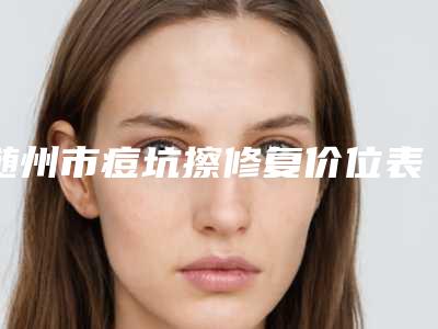 随州市痘坑擦修复价位表最新来袭-随州市痘坑擦修复医院效果好不好费用是多少