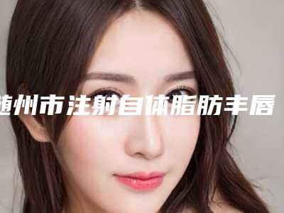 随州市注射自体脂肪丰唇医院上榜清单前十强公立私立对比-随州市注射自体脂肪丰唇整形医院