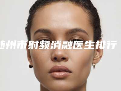 随州市射频消融医生排行榜top10整形医生名单公布-随州市射频消融医生