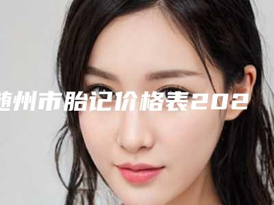 随州市胎记价格表2025版正式一览(近6个月均价为：6564元)