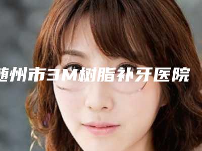 随州市3M树脂补牙医院排名十强人气高的有哪些(随州市3M树脂补牙口腔医院榜一无争议)