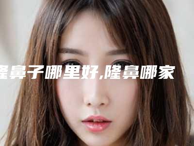 隆鼻子哪里好,隆鼻哪家好