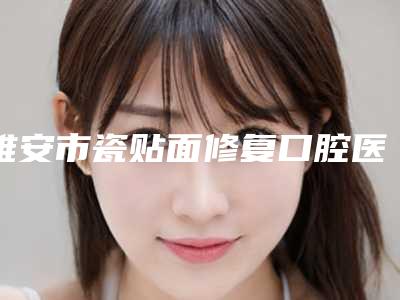 雅安市瓷贴面修复口腔医生排行榜强榜top10强技术爆表-雅安市瓷贴面修复医生实力锁定前三