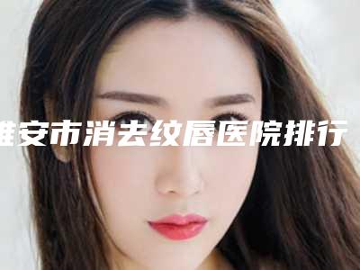 雅安市消去纹唇医院排行榜实力口碑有保障(雅安市消去纹唇整形医院)
