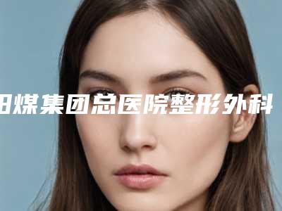 阳煤集团总医院整形外科做整形隆鼻术前必备攻略-附整形费用表明细