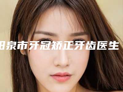 阳泉市牙冠矫正牙齿医生排行top10强哪位技术好-阳泉市牙冠矫正牙齿口腔医生