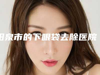 阳泉市的下眼袋去除医院-阳泉首尔俪格医疗美容诊所实力技术过硬推荐