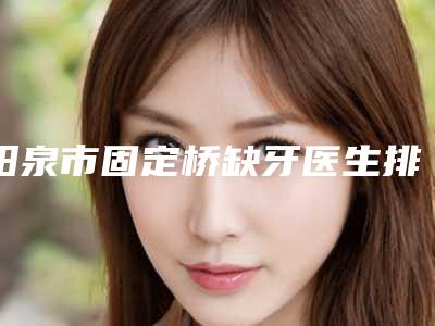 阳泉市固定桥缺牙医生排名榜汇集在此-阳泉市固定桥缺牙口腔医生