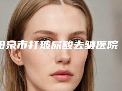 阳泉市打玻尿酸去皱医院排行榜十强权威点评(阳泉韩亚医疗美容整形诊所口碑擅长_点评为大家全面解惑)