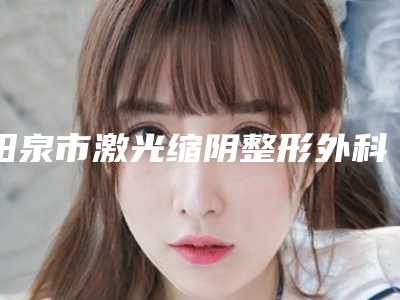 阳泉市激光缩阴整形外科价格表(收费标准)可在线免费参考一览-近8个月均价为1414元