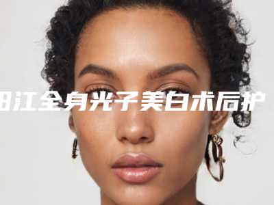 阳江全身光子美白术后护理工作有哪些