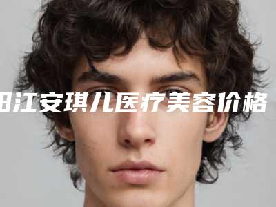阳江安琪儿医疗美容价格表项目2025版一览附仿真切眉案例