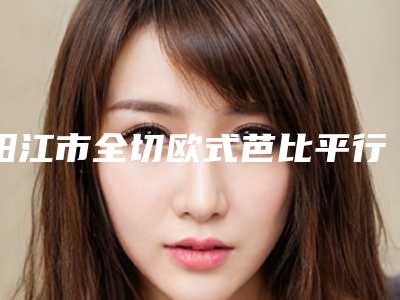阳江市全切欧式芭比平行双眼皮医院排名榜前10强哪家实力好(阳江恒大美容诊所含价格一览表)