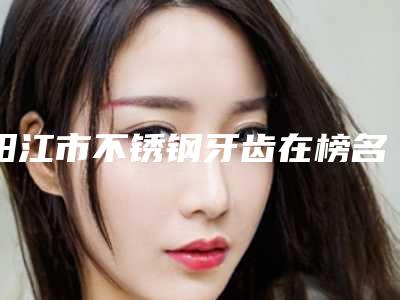 阳江市不锈钢牙齿在榜名单罗列-阳江市不锈钢牙齿口腔医生