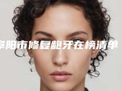 阜阳市修复龅牙在榜清单前十强清单收好-阜阳市修复龅牙口腔医生