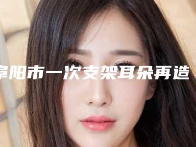阜阳市一次支架耳朵再造价格(价目)一览抢先看-均价一次支架耳朵再造22033元
