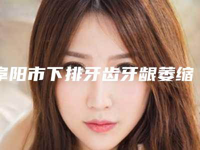 阜阳市下排牙齿牙龈萎缩医院上榜名单前五强技术精湛(阜阳市下排牙齿牙龈萎缩口腔医院评价看是网红医生收费也不坑人)