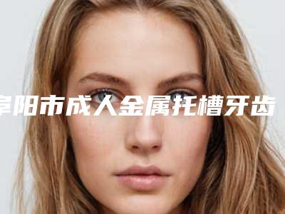 阜阳市成人金属托槽牙齿矫正口腔医生在榜名单前10位哪个口碑好-阜阳市成人金属托槽牙齿矫正医生有三甲和私立医生供选择