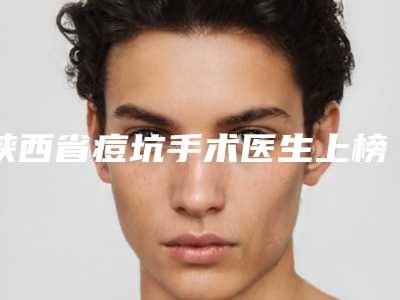 陕西省痘坑手术医生上榜清单前十强哪几位好-魏金忠医生专家上榜