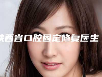 陕西省口腔固定修复医生排名榜都值得选-陕西省王璐口腔医生