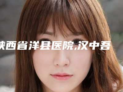 陕西省洋县医院,汉中吾悦天美医疗美容诊所整形谁做的好价格表