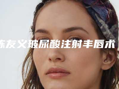 陈友义玻尿酸注射丰唇术哪一种方法安全