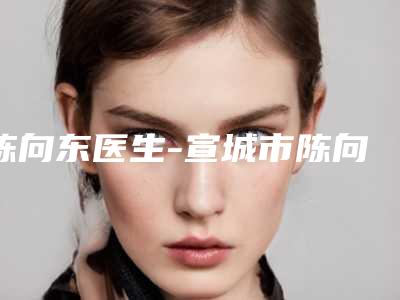 陈向东医生-宣城市陈向东整形专家整形价格超实惠